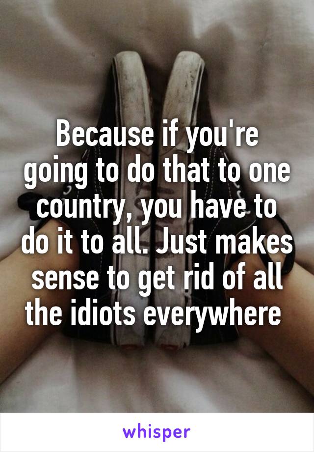 Because if you're going to do that to one country, you have to do it to all. Just makes sense to get rid of all the idiots everywhere 