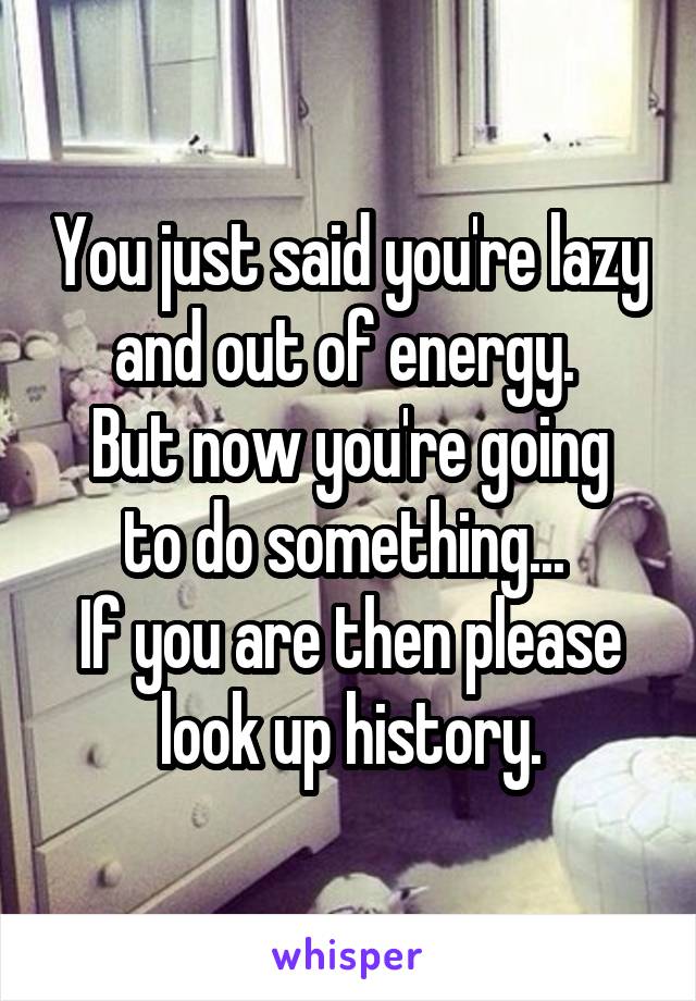 You just said you're lazy and out of energy. 
But now you're going to do something... 
If you are then please look up history.