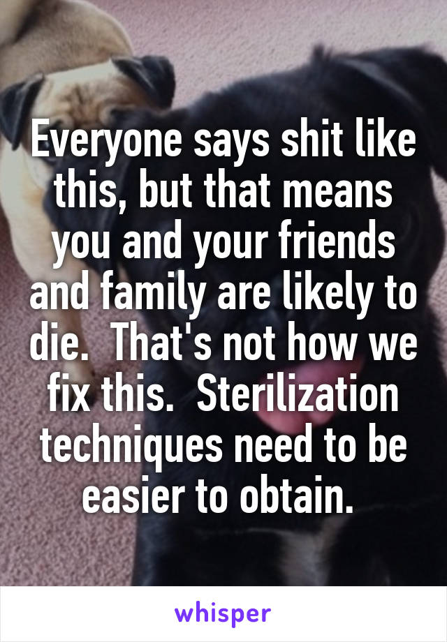 Everyone says shit like this, but that means you and your friends and family are likely to die.  That's not how we fix this.  Sterilization techniques need to be easier to obtain. 