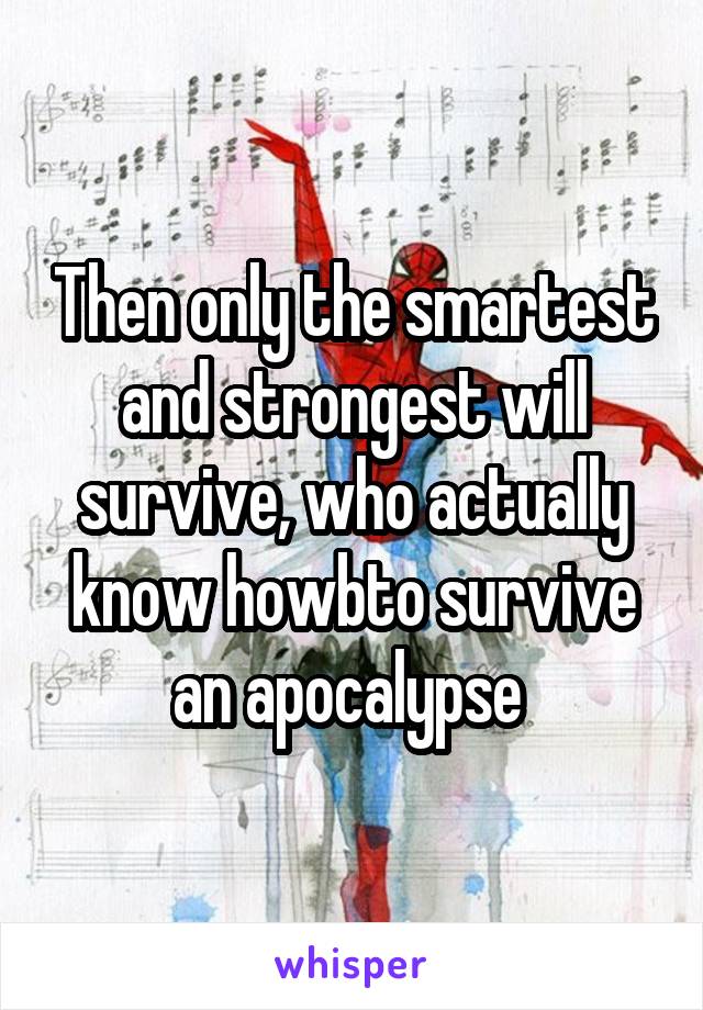 Then only the smartest and strongest will survive, who actually know howbto survive an apocalypse 