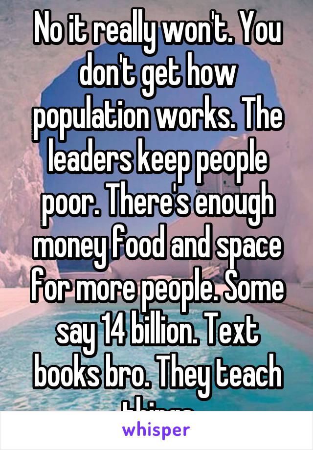 No it really won't. You don't get how population works. The leaders keep people poor. There's enough money food and space for more people. Some say 14 billion. Text books bro. They teach things