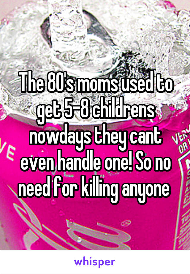 The 80's moms used to get 5-8 childrens nowdays they cant even handle one! So no need for killing anyone 