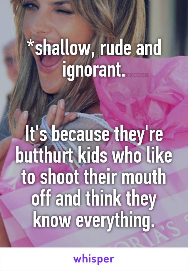 *shallow, rude and ignorant.


It's because they're butthurt kids who like to shoot their mouth off and think they know everything.
