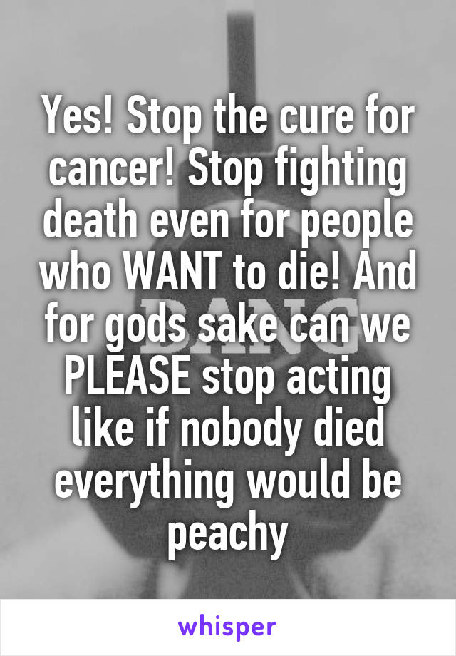 Yes! Stop the cure for cancer! Stop fighting death even for people who WANT to die! And for gods sake can we PLEASE stop acting like if nobody died everything would be peachy