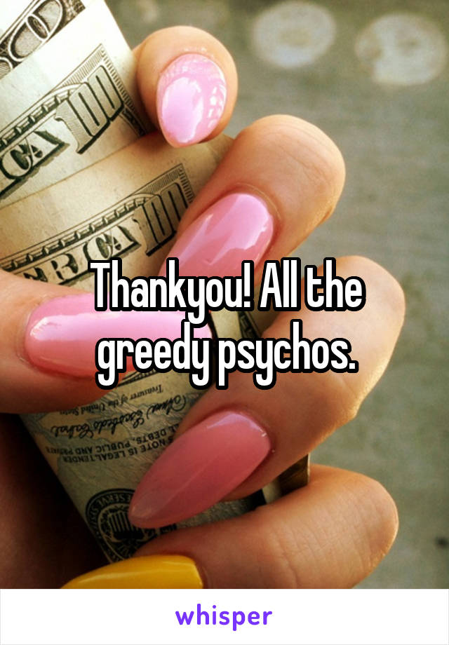 Thankyou! All the greedy psychos.