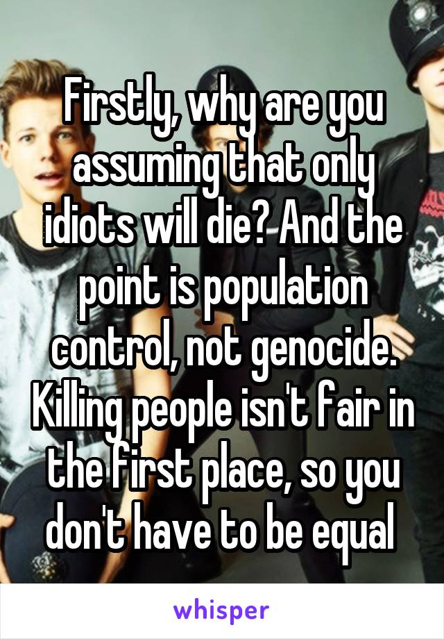 Firstly, why are you assuming that only idiots will die? And the point is population control, not genocide. Killing people isn't fair in the first place, so you don't have to be equal 