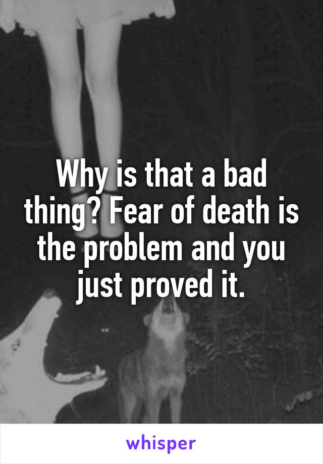 Why is that a bad thing? Fear of death is the problem and you just proved it.