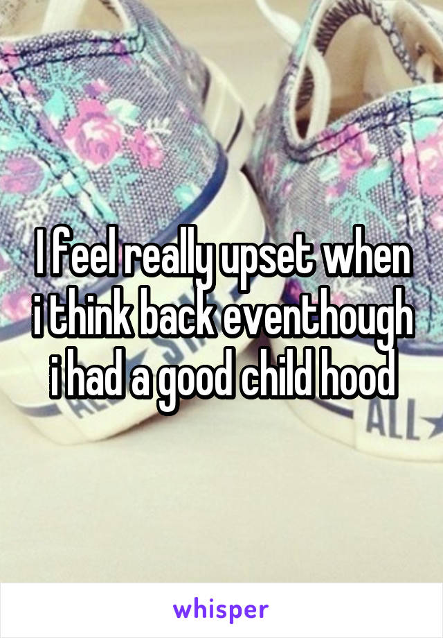 I feel really upset when i think back eventhough i had a good child hood