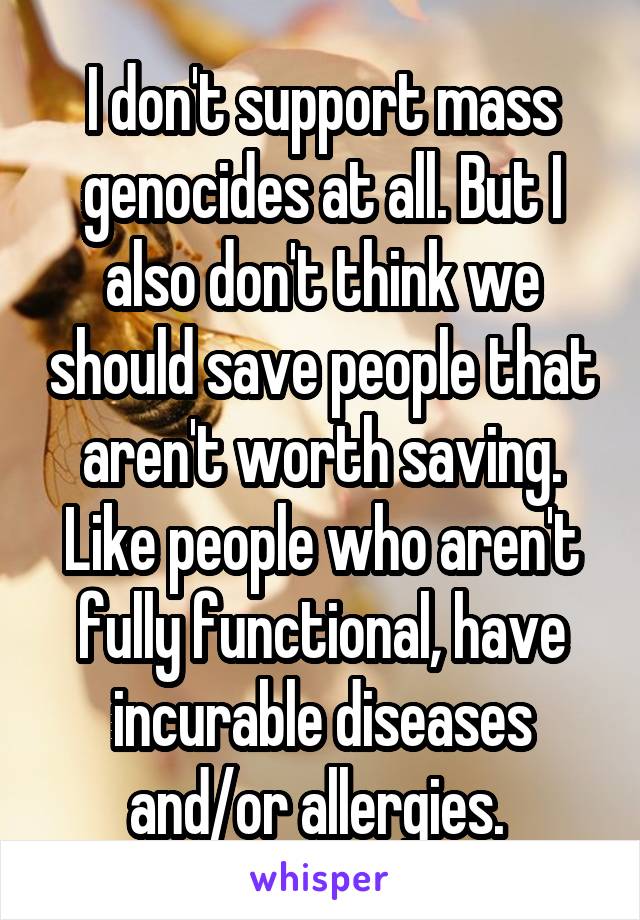 I don't support mass genocides at all. But I also don't think we should save people that aren't worth saving. Like people who aren't fully functional, have incurable diseases and/or allergies. 