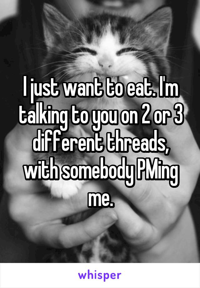 I just want to eat. I'm talking to you on 2 or 3 different threads, with somebody PMing me.