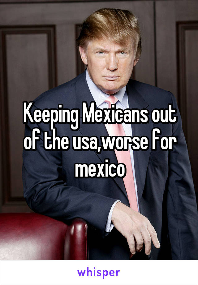 Keeping Mexicans out of the usa,worse for mexico