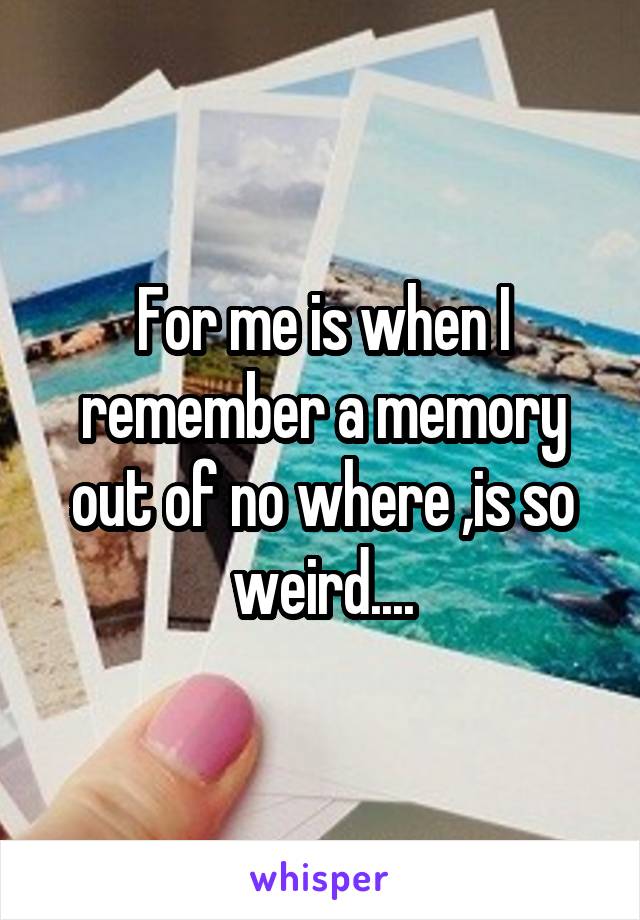 For me is when I remember a memory out of no where ,is so weird....