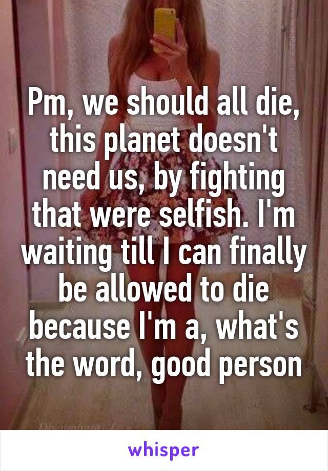 Pm, we should all die, this planet doesn't need us, by fighting that were selfish. I'm waiting till I can finally be allowed to die because I'm a, what's the word, good person