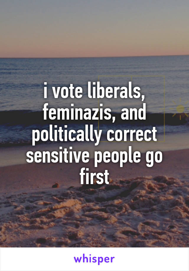 i vote liberals, feminazis, and politically correct sensitive people go first