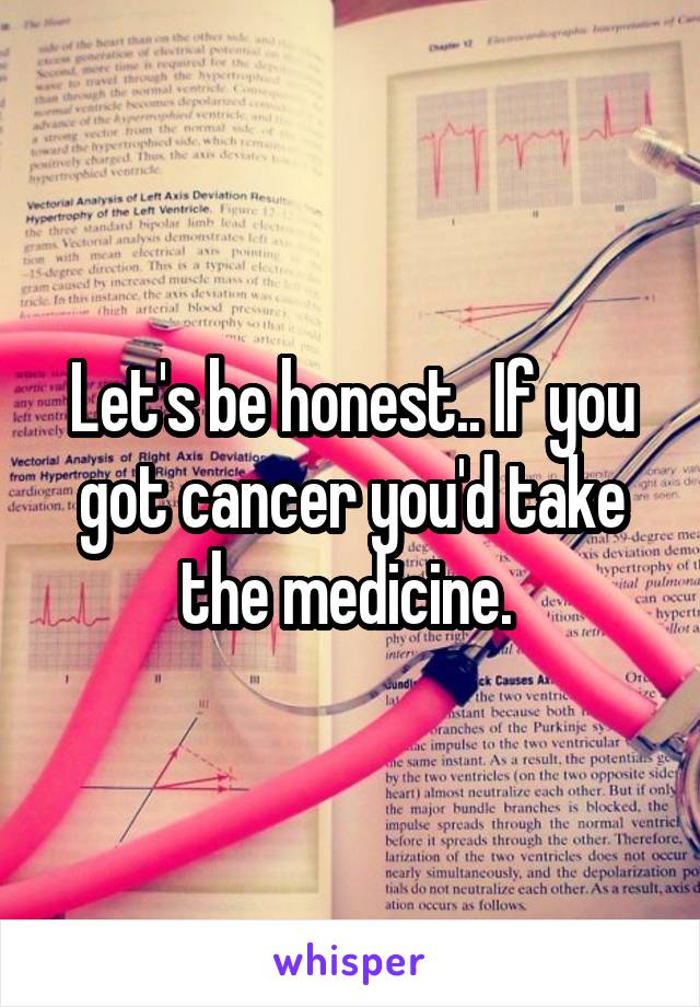 Let's be honest.. If you got cancer you'd take the medicine. 