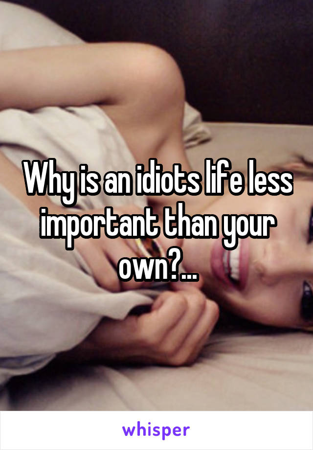 Why is an idiots life less important than your own?...