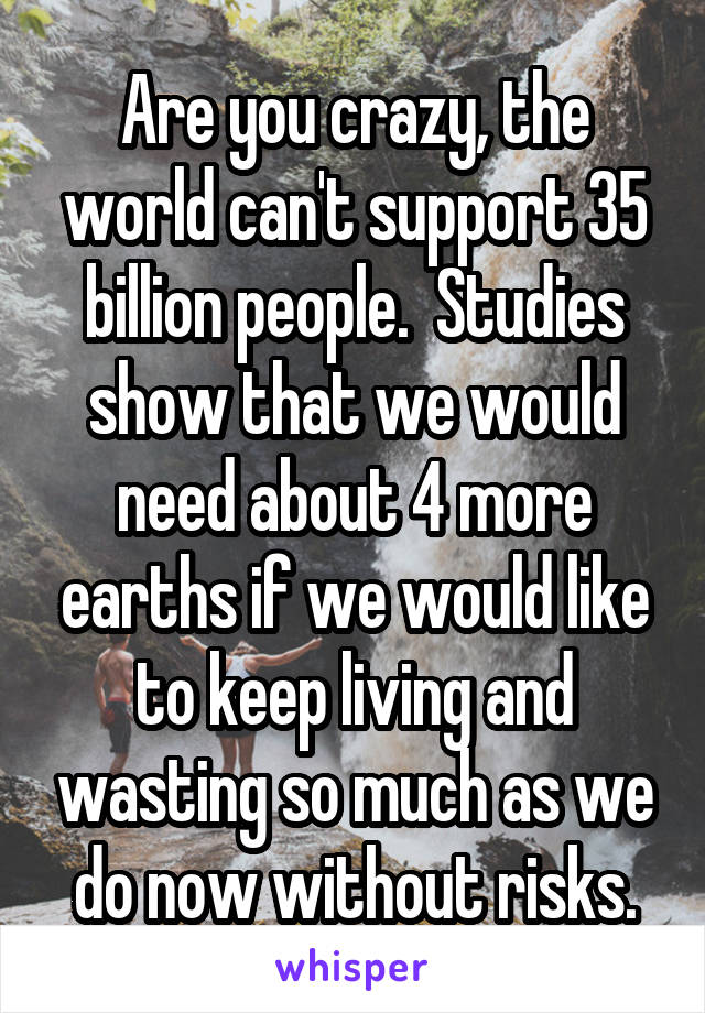 Are you crazy, the world can't support 35 billion people.  Studies show that we would need about 4 more earths if we would like to keep living and wasting so much as we do now without risks.