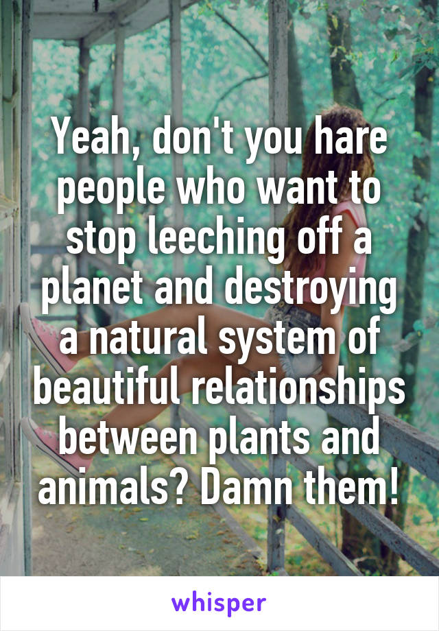 Yeah, don't you hare people who want to stop leeching off a planet and destroying a natural system of beautiful relationships between plants and animals? Damn them!