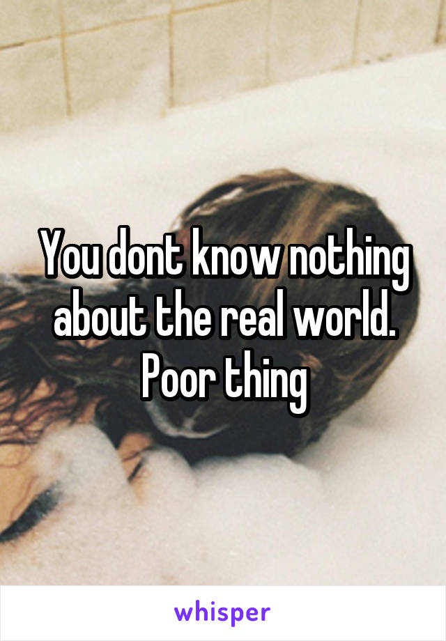 You dont know nothing about the real world. Poor thing