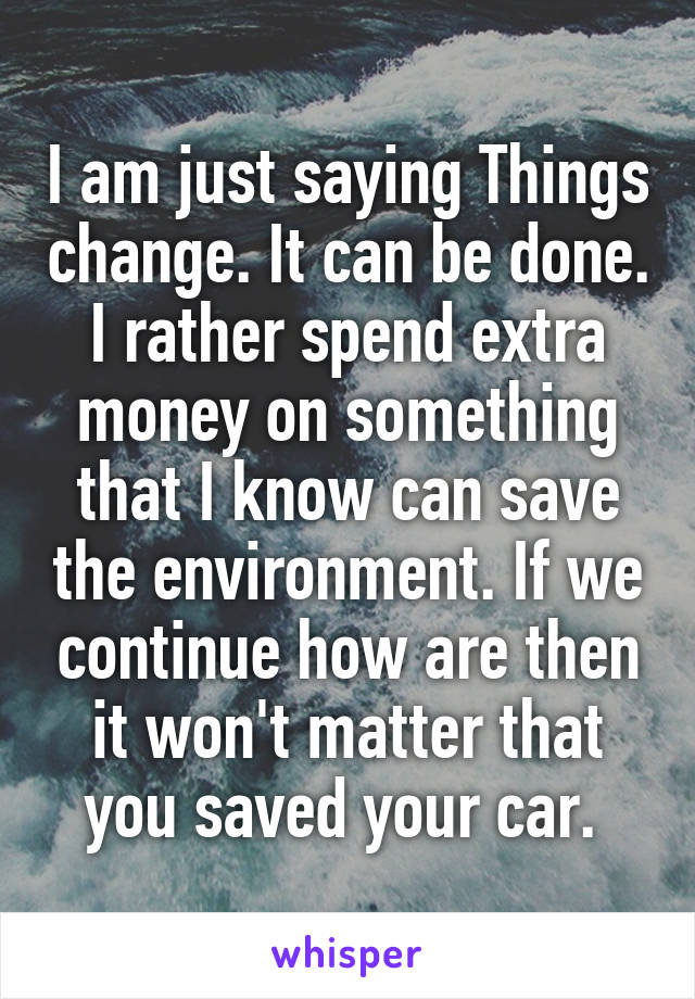 I am just saying Things change. It can be done. I rather spend extra money on something that I know can save the environment. If we continue how are then it won't matter that you saved your car. 