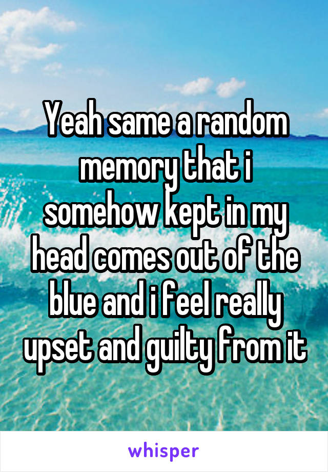 Yeah same a random memory that i somehow kept in my head comes out of the blue and i feel really upset and guilty from it