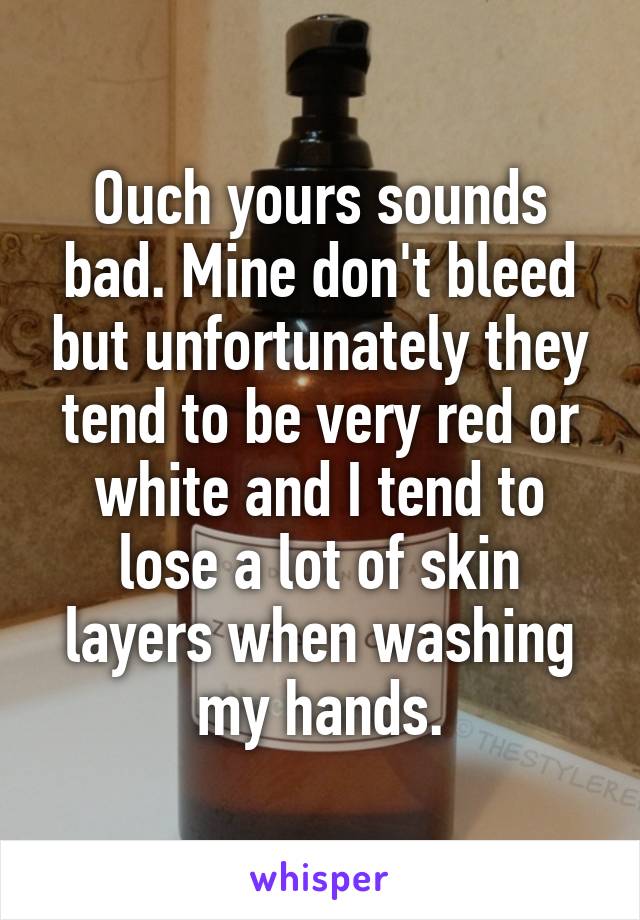 Ouch yours sounds bad. Mine don't bleed but unfortunately they tend to be very red or white and I tend to lose a lot of skin layers when washing my hands.