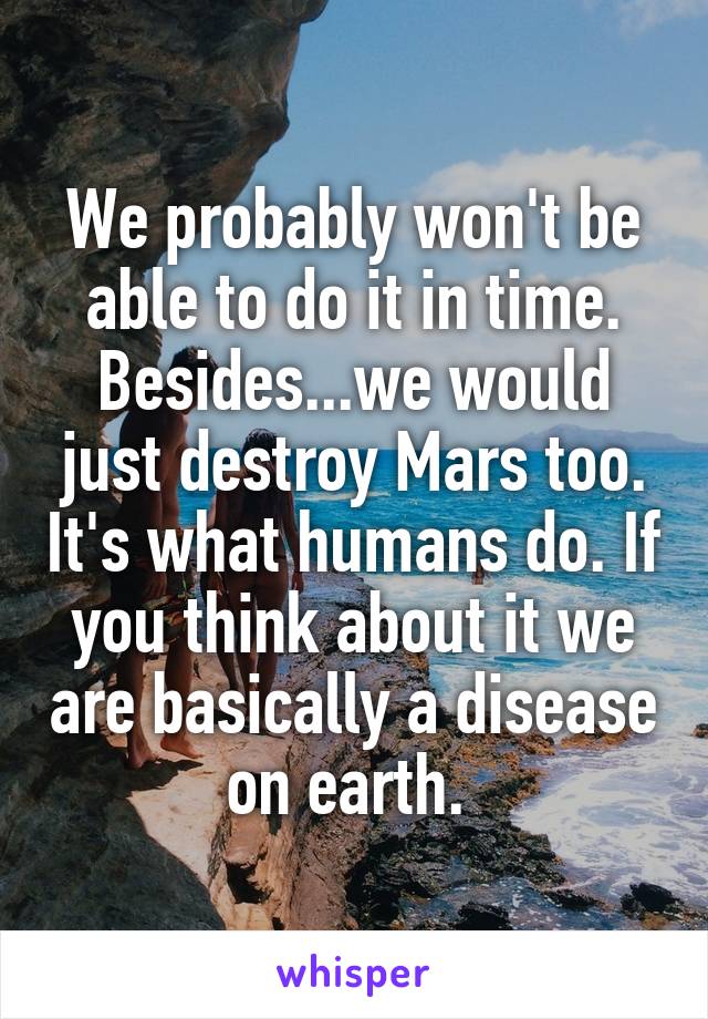 We probably won't be able to do it in time. Besides...we would just destroy Mars too. It's what humans do. If you think about it we are basically a disease on earth. 