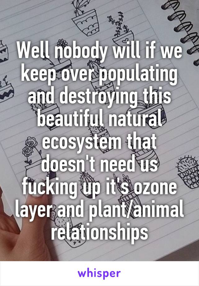 Well nobody will if we keep over populating and destroying this beautiful natural ecosystem that doesn't need us fucking up it's ozone layer and plant/animal relationships