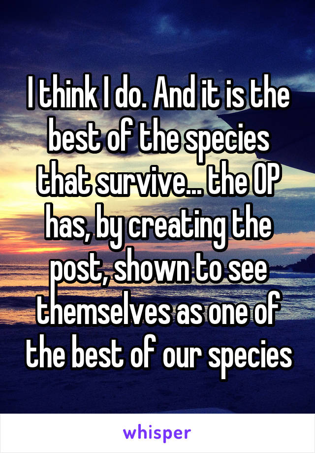 I think I do. And it is the best of the species that survive... the OP has, by creating the post, shown to see themselves as one of the best of our species