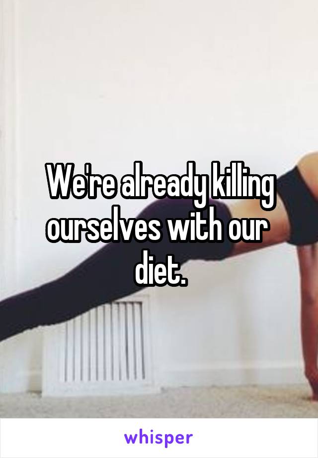 We're already killing ourselves with our  diet.