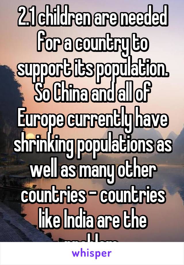 2.1 children are needed for a country to support its population. So China and all of Europe currently have shrinking populations as well as many other countries - countries like India are the problem.