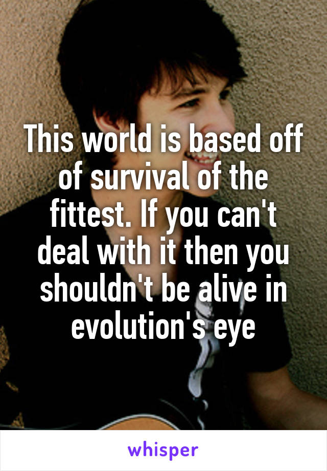 This world is based off of survival of the fittest. If you can't deal with it then you shouldn't be alive in evolution's eye