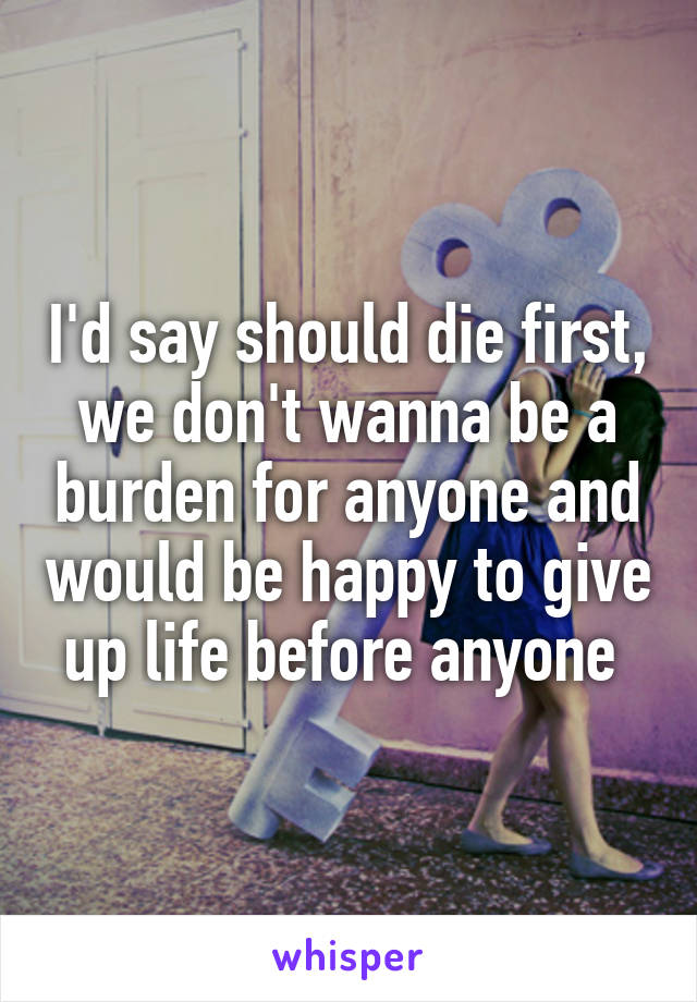 I'd say should die first, we don't wanna be a burden for anyone and would be happy to give up life before anyone 