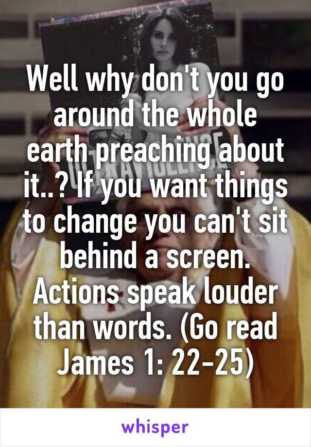 Well why don't you go around the whole earth preaching about it..? If you want things to change you can't sit behind a screen. Actions speak louder than words. (Go read James 1: 22-25)