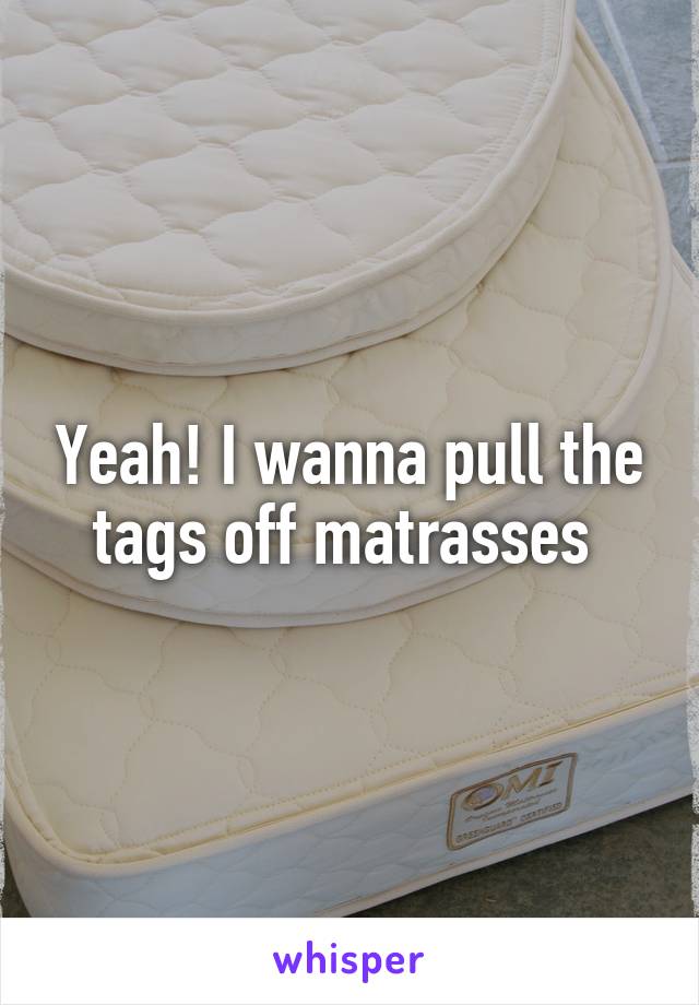 Yeah! I wanna pull the tags off matrasses 