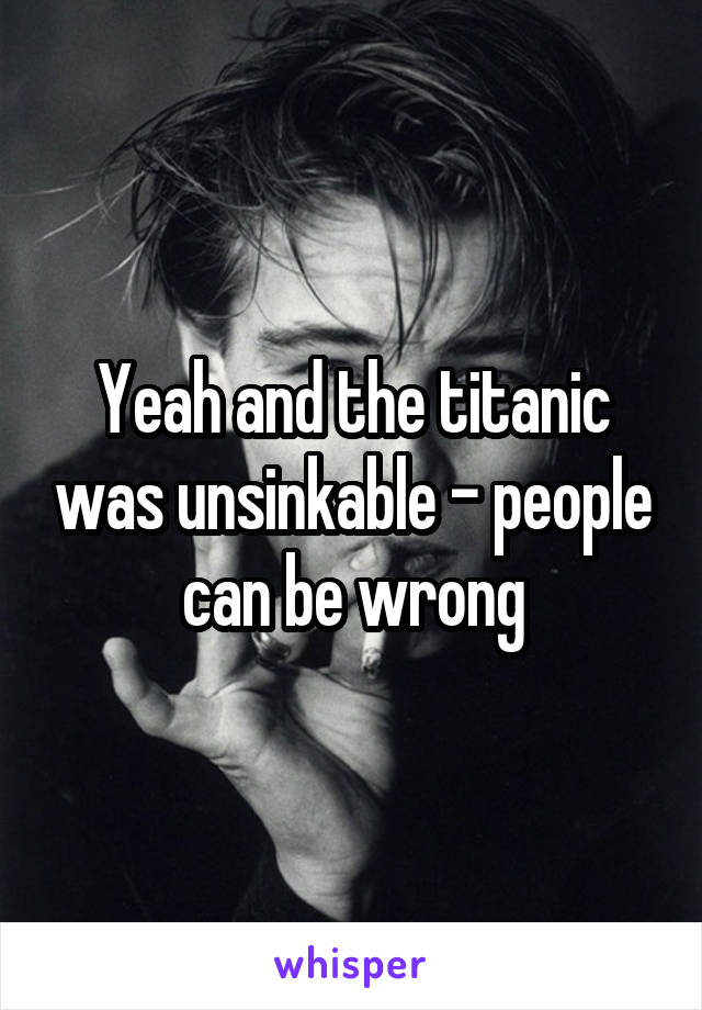 Yeah and the titanic was unsinkable - people can be wrong