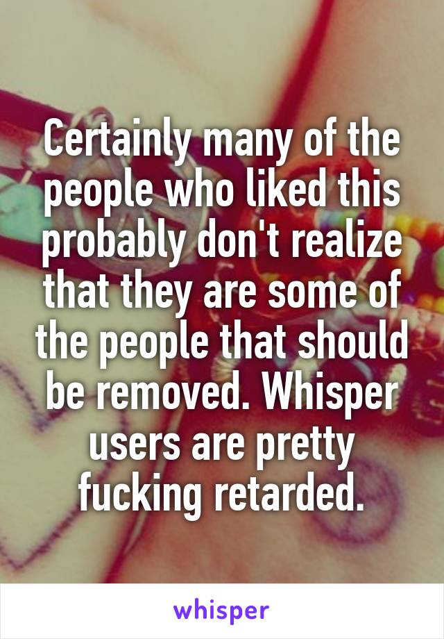 Certainly many of the people who liked this probably don't realize that they are some of the people that should be removed. Whisper users are pretty fucking retarded.