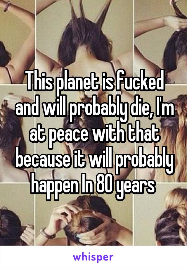 This planet is fucked and will probably die, I'm at peace with that because it will probably happen In 80 years 