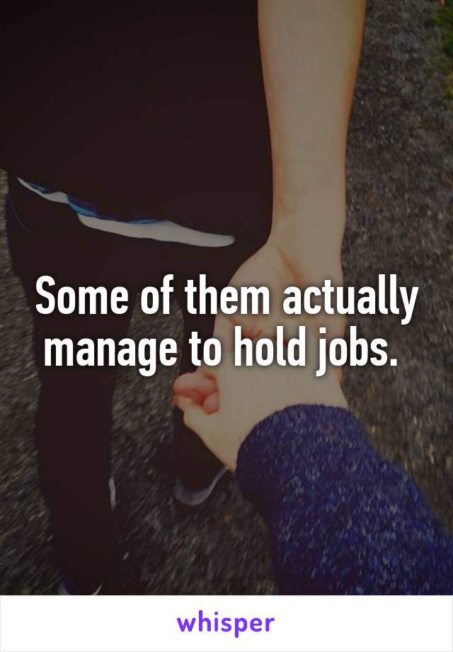 Some of them actually manage to hold jobs. 