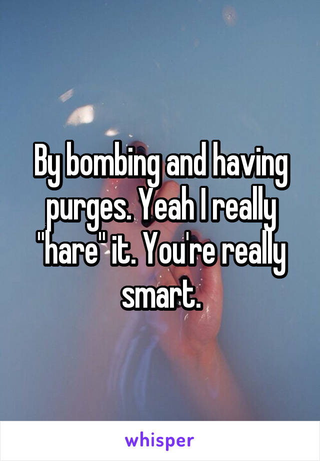 By bombing and having purges. Yeah I really "hare" it. You're really smart.