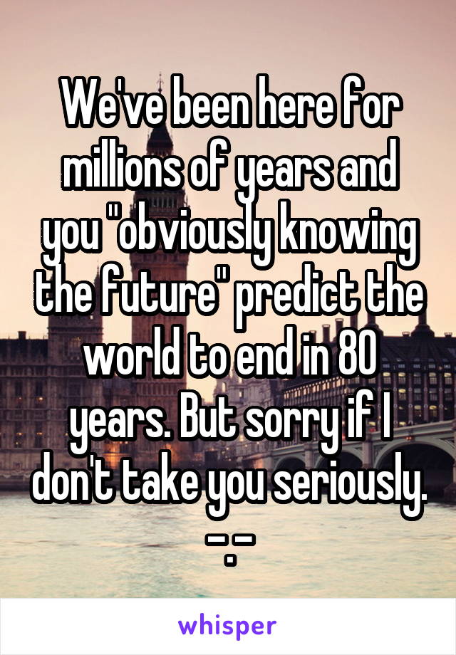 We've been here for millions of years and you "obviously knowing the future" predict the world to end in 80 years. But sorry if I don't take you seriously. -.-