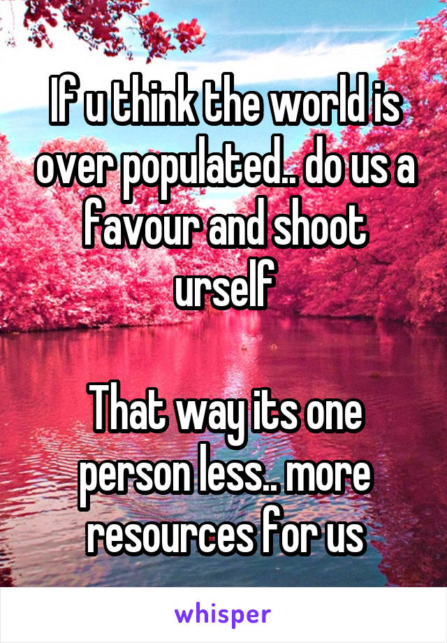 If u think the world is over populated.. do us a favour and shoot urself

That way its one person less.. more resources for us