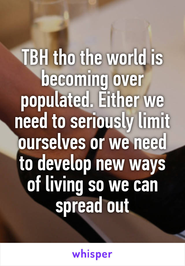 TBH tho the world is becoming over populated. Either we need to seriously limit ourselves or we need to develop new ways of living so we can spread out