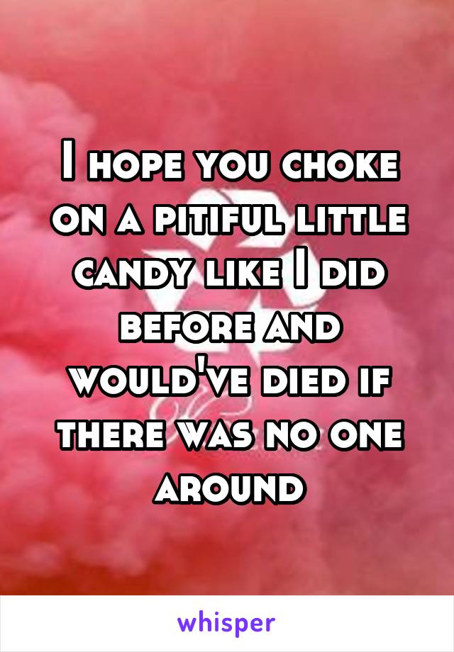 I hope you choke on a pitiful little candy like I did before and would've died if there was no one around