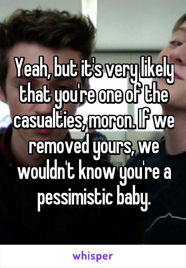 Yeah, but it's very likely that you're one of the casualties, moron. If we removed yours, we wouldn't know you're a pessimistic baby.