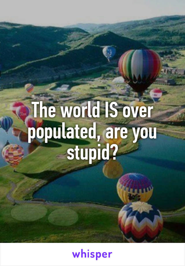 The world IS over populated, are you stupid?