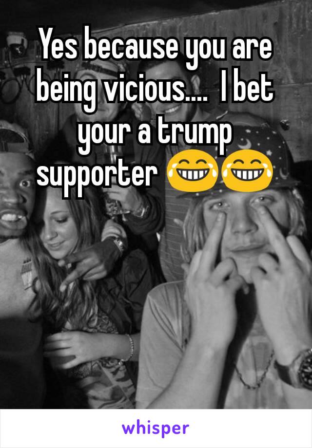 Yes because you are being vicious....  I bet your a trump supporter 😂😂