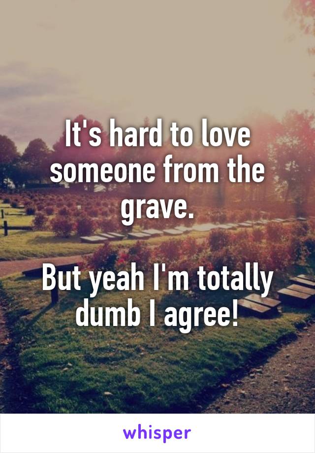 It's hard to love someone from the grave.

But yeah I'm totally dumb I agree!