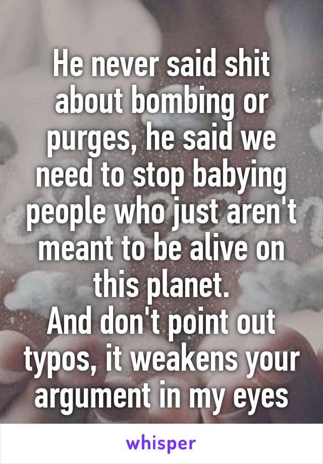 He never said shit about bombing or purges, he said we need to stop babying people who just aren't meant to be alive on this planet.
And don't point out typos, it weakens your argument in my eyes