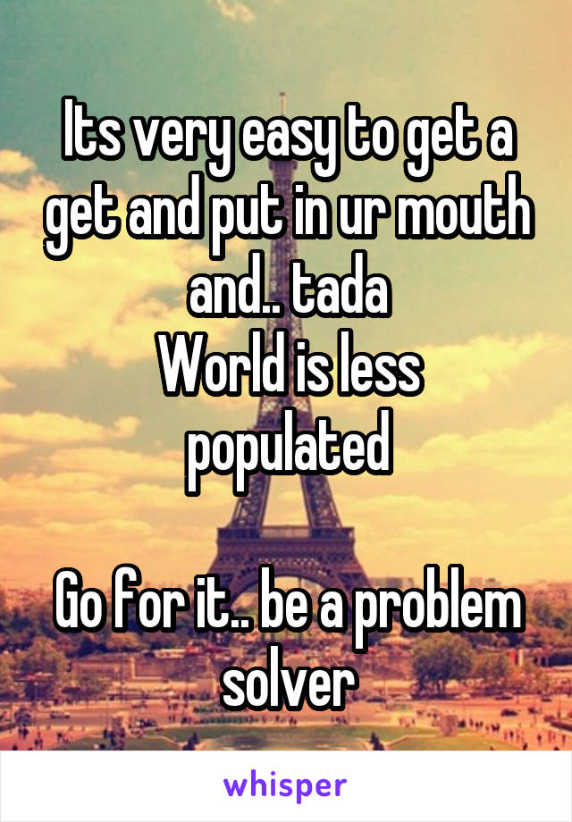 Its very easy to get a get and put in ur mouth and.. tada
World is less populated

Go for it.. be a problem solver